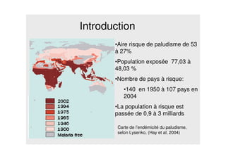 Introduction
•Aire risque de paludisme de 53
à 27%
•Population exposée 77,03 à
48,03 %
•Nombre de pays à risque:
•140 en 1950 à 107 pays en
2004
•La population à risque est
passée de 0,9 à 3 milliards
Carte de l’endémicité du paludisme,
selon Lysenko, (Hay et al, 2004)
 
