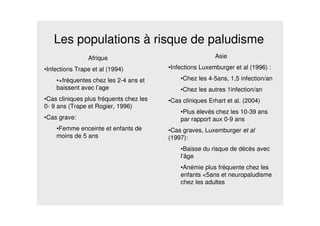 Les populations à risque de paludisme
Afrique
•Infections Trape et al (1994)
•+fréquentes chez les 2-4 ans et
baissent avec l’age
•Cas cliniques plus fréquents chez les
0- 9 ans (Trape et Rogier, 1996)
•Cas grave:
•Femme enceinte et enfants de
moins de 5 ans
Asie
•Infections Luxemburger et al (1996) :
•Chez les 4-5ans, 1,5 infection/an
•Chez les autres 1infection/an
•Cas cliniques Erhart et al. (2004)
•Plus élevés chez les 10-39 ans
par rapport aux 0-9 ans
•Cas graves, Luxemburger et al
(1997):
•Baisse du risque de décès avec
l’âge
•Anémie plus fréquente chez les
enfants <5ans et neuropaludisme
chez les adultes
 
