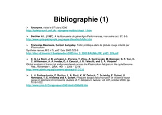 Bibliographie (1)
Anonyme, visite le 07 Mars 2006
http://ludwig-sun1.unil.ch/~vjongene/molbio/chapt_1.htm
Berthier A.L. (1997). A la découverte du gène.Agro Performances, Hors série oct. 97, 8-9.
http://www.gnis-pedagogie.org/pages/classbio/biblio.htm
Francoise Baunaure, Gordon Langsley. Trafic protéique dans le globule rouge infecté par
Plasmodium
Synthèse revues,M/S n°5, vol21,Mai 2005:523-9
http://disc.vjf.inserm.fr/basismedsci/2005/ms_5_2005/BAUNAURE_p523_529.pdf
K. G. Le Roch, J. R. Johnson, L. Florens, Y. Zhou, A. Santrosyan, M. Grainger, S. F. Yan, K.
C. Williamson, A. A. Holder, D. J. Carucci, J. R. Yates III, and E. A. Winzeler
Global analysis of transcript and protein levels across the Plasmodium falciparum life cycleGenome
Res., November 1, 2004; 14(11): 2308 – 2318
http://www.ajtmh.org/cgi/content/abstract/67/3/233
L. H. Freitas-Junior, E. Bottius, L. A. Pirrit, K. W. Deitsch, C. Scheidig, F. Guinet, U.
Nehrbass, T. E. Wellems and A. Scherf. Frequent ectopic recombination of virulence factor
genes in telomeric chromosome clusters of P. falciparum. Nature. vol. 407, october 2000, pp.
1018-1022.
http://www.cnrs.fr/Cnrspresse/n390/html/n390a09.htm
 