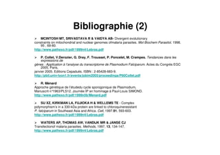 Bibliographie (2)
MCINTOSH MT, SRIVASTAVA R & VAIDYA AB- Divergent evolutionary
constraints on mitochondrial and nuclear genomes ofmalaria parasites. Mol Biochem Parasitol, 1998,
95 , 69-80.
http://www.pathexo.fr/pdf/1999n4/Lebras.pdf
P. Collet, V.Derozier, G. Dray, F. Trousset, P. Poncelet, M. Crampes. Tendances dans les
expressions de
gènes : Application à l’analyse du transcriptome de Plasmodium Falciparum. Actes du Congrès EGC
2005, Paris,
janvier 2005. Editions Cepaduès. ISBN : 2-85428-683-9.
http://pbil.univ-lyon1.fr/events/jobim2005/proceedings/P60Collet.pdf
R. Ménard
Approche génétique de l’étudedu cycle sporogonique de Plasmodium.
Manuscrit n°1963/PLS12. Journée IP en hommage à Paul-Louis SIMOND.
http://www.pathexo.fr/pdf/1999n5b/Menard.pdf
SU XZ, KIRKMAN LA, FUJIOKA H & WELLEMS TE - Complex
polymorphism’s in a 330-kDa protein are linked to chloroquineresistant
P. falciparum in Southeast Asia and Africa. Cell, 1997.91, 593-603.
http://www.pathexo.fr/pdf/1999n4/Lebras.pdf
WATERS AP, THOMAS AW, VANDIJK MR & JANSE CJ
Transfectionof malaria parasites. Methods, 1997, 13, 134-147.
http://www.pathexo.fr/pdf/1999n4/Lebras.pdf
 