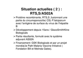 Situation actuelles ( 2 ) :
RTS,S/AS02A
Protéine recombinante, RTS,S ,fusionnant une
partie du circumsporozoïte( CS) P.falciparum
avec l’antigène de surface du virus de l’hépatite
B
Développement depuis 15ans / GlaxoSmithKline
Biologicals
Partie résultante, formulé avec le système
adjuvant AS02A
Financement: GSK Biologicals et par un projet
mondial,le Path Malaria Vaccine Initiative (
Fondation Bill et Melinda Gates).
 