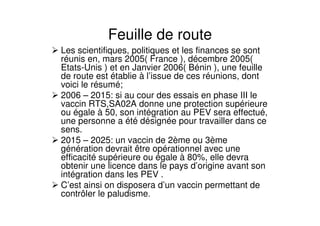 Feuille de route
Les scientifiques, politiques et les finances se sont
réunis en, mars 2005( France ), décembre 2005(
Etats-Unis ) et en Janvier 2006( Bénin ), une feuille
de route est établie à l’issue de ces réunions, dont
voici le résumé;
2006 – 2015: si au cour des essais en phase III le
vaccin RTS,SA02A donne une protection supérieure
ou égale à 50, son intégration au PEV sera effectué,
une personne a été désignée pour travailler dans ce
sens.
2015 – 2025: un vaccin de 2ème ou 3ème
génération devrait être opérationnel avec une
efficacité supérieure ou égale à 80%, elle devra
obtenir une licence dans le pays d’origine avant son
intégration dans les PEV .
C’est ainsi on disposera d’un vaccin permettant de
contrôler le paludisme.
 
