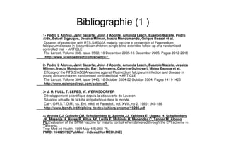 Bibliographie (1 )
1- Pedro L Alonso, Jahit Sacarlal, John J Aponte, Amanda Leach, Eusebio Macete, Pedro
Aide, Betuel Sigauque, Jessica Milman, Inacio Mandomando, Quique Bassat et al.
Duration of protection with RTS,S/AS02A malaria vaccine in prevention of Plasmodium
falciparum disease in Mozambican children: single-blind extended follow-up of a randomised
controlled trial • ARTICLE
The Lancet, Volume 366, Issue 9502, 10 December 2005-16 December 2005, Pages 2012-2018
http://www.sciencedirect.com/science?_
2- Pedro L Alonso, Jahit Sacarlal, John J Aponte, Amanda Leach, Eusebio Macete, Jessica
Milman, Inacio Mandomando, Bart Spiessens, Caterina Guinovart, Mateu Espasa et al.
Efficacy of the RTS,S/AS02A vaccine against Plasmodium falciparum infection and disease in
young African children: randomised controlled trial • ARTICLE
The Lancet, Volume 364, Issue 9443, 16 October 2004-22 October 2004, Pages 1411-1420
http://www.sciencedirect.com/science?_
3- J. H. PULL, T. LEPES, W. WERNSDORFER
Développement scientifique depuis la découverte de Laveran
Situation actuelle de la lutte antipaludique dans le monde.
Cal~. O.R.S.T.O.M., s&. Ent. mkd. et Parasitol., vol. XVIII,.no 2, 1980 : ,l49-186
http://www.bondy.ird.fr/pleins_textes/cahiers/entomo/19235.pdf
4- Acosta CJ, Galindo CM, Schellenberg D, Aponte JJ, Kahigwa E, Urassa H, Schellenberg
JR, Masanja H, Hayes R, Kitua AY, Lwilla F, Mshinda H, Menendez C, Tanner M, Alonso
PL.Evaluation of the SPf66 vaccine for malaria control when delivered through the EPI scheme in
Tanzania.
Trop Med Int Health. 1999 May;4(5):368-76.
PMID: 10402973 [PubMed - indexed for MEDLINE]
 