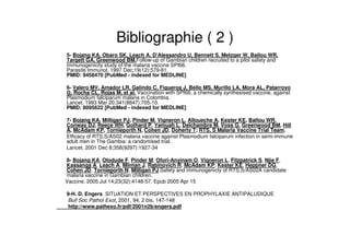 Bibliographie ( 2 )
5- Bojang KA, Obaro SK, Leach A, D'Alessandro U, Bennett S, Metzger W, Ballou WR,
Targett GA, Greenwood BM.Follow-up of Gambian children recruited to a pilot safety and
immunogenicity study of the malaria vaccine SPf66.
Parasite Immunol. 1997 Dec;19(12):579-81.
PMID: 9458470 [PubMed - indexed for MEDLINE]
6- Valero MV, Amador LR, Galindo C, Figueroa J, Bello MS, Murillo LA, Mora AL, Patarroyo
G, Rocha CL, Rojas M, et al. Vaccination with SPf66, a chemically synthesised vaccine, against
Plasmodium falciparum malaria in Colombia.
Lancet. 1993 Mar 20;341(8847):705-10.
PMID: 8095622 [PubMed - indexed for MEDLINE]
7- Bojang KA, Milligan PJ, Pinder M, Vigneron L, Alloueche A, Kester KE, Ballou WR,
Conway DJ, Reece WH, Gothard P, Yamuah L, Delchambre M, Voss G, Greenwood BM, Hill
A, McAdam KP, Tornieporth N, Cohen JD, Doherty T; RTS, S Malaria Vaccine Trial Team.
Efficacy of RTS,S/AS02 malaria vaccine against Plasmodium falciparum infection in semi-immune
adult men in The Gambia: a randomised trial.
Lancet. 2001 Dec 8;358(9297):1927-34
8- Bojang KA, Olodude F, Pinder M, Ofori-Anyinam O, Vigneron L, Fitzpatrick S, Njie F,
Kassanga A, Leach A, Milman J, Rabinovich R, McAdam KP, Kester KE, Heppner DG,
Cohen JD, Tornieporth N, Milligan PJ.Safety and immunogenicty of RTS,S/AS02A candidate
malaria vaccine in Gambian children.
Vaccine. 2005 Jul 14;23(32):4148-57. Epub 2005 Apr 15
9-H. D. Engers SITUATION ET PERSPECTIVES EN PROPHYLAXIE ANTIPALUDIQUE
Bull Soc Pathol Exot, 2001, 94, 2 bis, 147-148
http://www.pathexo.fr/pdf/2001n2b/engers.pdf
 