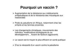 Pourquoi un vaccin ?
Augmentation de la résistance aux médicaments
antipaludiques et de la résistance des moustiques aux
insecticides
Poids du paludisme en Afrique, notamment chez les
enfants et les femmes enceintes
Les changements climatiques, mouvements des
individus, modifications écologiques du au
développement,…Autant de facteurs aggravants.
Le vaccin est le moyen le plus efficient en santé publique
D’où la nécessité d’un vaccin contre le paludisme
 