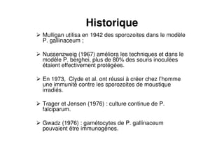Historique
Mulligan utilisa en 1942 des sporozoites dans le modèle
P. gallinaceum ;
Nussenzweig (1967) améliora les techniques et dans le
modéle P. berghei, plus de 80% des souris inoculées
étaient effectivement protégées.
En 1973, Clyde et al. ont réussi à créer chez l’homme
une immunité contre les sporozoites de moustique
irradiés.
Trager et Jensen (1976) : culture continue de P.
falciparum.
Gwadz (1976) : gamétocytes de P. gallinaceum
pouvaient être immunogènes.
 