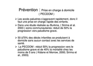 PrPrééventionvention :: Prise en chargePrise en charge àà domiciledomicile
( PECDOM( PECDOM )
Les accLes accèès palustres ss palustres s’’aggravent rapidement, donc ilaggravent rapidement, donc il
faut une prise en charge rapide des enfants.faut une prise en charge rapide des enfants.
Dans uneDans une éétude rtude rééalisaliséée au Burkina, ( Sirima et al.e au Burkina, ( Sirima et al.
2003 ) soins communautaires: r2003 ) soins communautaires: rééduit de 50% laduit de 50% la
progression vers paludisme grave.progression vers paludisme grave.
5050 àà70% des d70% des dééccèès infantiles se produisents infantiles se produisent àà
domicile sans aucun contact avec les services dedomicile sans aucun contact avec les services de
santsantéé..
La PECDOM : rLa PECDOM : rééduit 50% la progression vers leduit 50% la progression vers le
paludisme grave et de 40% la mortalitpaludisme grave et de 40% la mortalitéé chez leschez les
moins de 5 ans ( Kidane et Morrow, 2000; Sirima etmoins de 5 ans ( Kidane et Morrow, 2000; Sirima et
al., 2003)al., 2003)
 