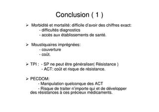 Conclusion ( 1 )Conclusion ( 1 )
MorbiditMorbiditéé et mortalitet mortalitéé: difficile d: difficile d’’avoir des chiffres exact:avoir des chiffres exact:
-- difficultdifficultéés diagnosticss diagnostics
-- accaccèès auxs aux éétablissements de santtablissements de santéé..
Moustiquaires imprMoustiquaires impréégngnéées:es:
-- couverturecouverture
-- cocoûût.t.
TPI :TPI : -- SP ne peut être gSP ne peut être géénnééraliser( Rraliser( Réésistance )sistance )
-- ACT: coACT: coûût et risque de rt et risque de réésistance.sistance.
PECDOM:PECDOM:
-- Manipulation quelconque des ACTManipulation quelconque des ACT
-- Risque de traiter nRisque de traiter n’’importe qui et de dimporte qui et de dééveloppervelopper
des rdes réésistancessistances àà ces prces préécieux mcieux méédicaments.dicaments.
 