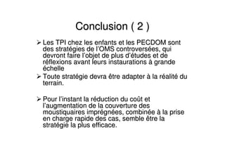 Conclusion ( 2 )Conclusion ( 2 )
Les TPI chez les enfants et les PECDOM sontLes TPI chez les enfants et les PECDOM sont
des stratdes stratéégies de lgies de l’’OMS controversOMS controverséées, quies, qui
devront faire ldevront faire l’’objet de plus dobjet de plus d’é’études et detudes et de
rrééflexions avant leurs instaurationsflexions avant leurs instaurations àà grandegrande
ééchellechelle
Toute stratToute stratéégie devra être adaptergie devra être adapter àà la rla rééalitalitéé dudu
terrain.terrain.
Pour lPour l’’instant la rinstant la rééduction du coduction du coûût ett et
ll’’augmentation de la couverture desaugmentation de la couverture des
moustiquaires imprmoustiquaires impréégngnéées, combines, combinééee àà la prisela prise
en charge rapide des cas, semble être laen charge rapide des cas, semble être la
stratstratéégie la plus efficace.gie la plus efficace.
 