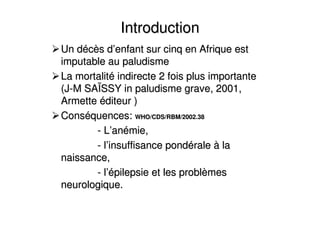 IntroductionIntroduction
Un dUn dééccèès ds d’’enfant sur cinq en Afrique estenfant sur cinq en Afrique est
imputable au paludismeimputable au paludisme
La mortalitLa mortalitéé indirecte 2 fois plus importanteindirecte 2 fois plus importante
(J(J--M SAM SAÏÏSSY in paludisme grave, 2001,SSY in paludisme grave, 2001,
ArmetteArmette ééditeur )diteur )
ConsConsééquences:quences: WHO/CDS/RBM/2002.38WHO/CDS/RBM/2002.38
-- LL’’ananéémie,mie,
-- ll’’insuffisance pondinsuffisance pondééralerale àà lala
naissance,naissance,
-- ll’é’épilepsie et les problpilepsie et les problèèmesmes
neurologique.neurologique.
 