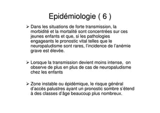 EpidEpidéémiologie ( 6 )miologie ( 6 )
Dans les situations de forte transmission, laDans les situations de forte transmission, la
morbiditmorbiditéé et la mortalitet la mortalitéé sont concentrsont concentréées sur ceses sur ces
jeunes enfants et que, si les pathologiesjeunes enfants et que, si les pathologies
engageants le pronostic vital telles que leengageants le pronostic vital telles que le
neuropaludisme sont rares, lneuropaludisme sont rares, l’’incidence de lincidence de l’’ananéémiemie
grave estgrave est éélevlevéée.e.
Lorsque la transmission devient moins intense, onLorsque la transmission devient moins intense, on
observe de plus en plus de cas de neuropaludismeobserve de plus en plus de cas de neuropaludisme
chez les enfantschez les enfants
Zone instable ouZone instable ou éépidpidéémique, le risque gmique, le risque géénnééralral
dd’’accaccèès palustres ayant un pronostic sombre ss palustres ayant un pronostic sombre s’é’étendtend
àà des classes ddes classes d’’âge beaucoup plus nombreux.âge beaucoup plus nombreux.
 