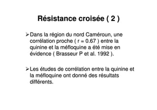 RRéésistance croissistance croiséée ( 2 )e ( 2 )
Dans la rDans la réégion du nord Camgion du nord Camééroun, uneroun, une
corrcorréélation proche ( r = 0.67 ) entre lalation proche ( r = 0.67 ) entre la
quinine et la mquinine et la mééfloquine afloquine a ééttéé mise enmise en
éévidence ( Brasseur P et al. 1992 ).vidence ( Brasseur P et al. 1992 ).
LesLes éétudes de corrtudes de corréélation entre la quinine etlation entre la quinine et
la mla mééfloquine ont donnfloquine ont donnéé des rdes réésultatssultats
diffdifféérents.rents.
 