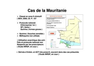 Cas de la MauritanieCas de la Mauritanie
ClassClasséé en zone II chimioRen zone II chimioR
( BEH, 2000; 25: P. 107( BEH, 2000; 25: P. 107
Protocole national:Protocole national:
Chloroquine( 1er )Chloroquine( 1er )
SP ( 2eme )SP ( 2eme )
Quinine ( formes graves )Quinine ( formes graves )
Quinine ( Souches sensible )Quinine ( Souches sensible )
MMééfloquine non utilisfloquine non utilisééee
Utilisation anarchique des antiUtilisation anarchique des anti--
Palu et protocole national nonPalu et protocole national non
RespectRespectéé par les prescripteurspar les prescripteurs
( Etude INRSP, en cour )( Etude INRSP, en cour )
DDéérivrivéés ds d’’ArtArtéém. et ACT trm. et ACT trèès prescrit, souvent dans des cas prs prescrit, souvent dans des cas préésumsumééss
( Etude INRSP, en cour )( Etude INRSP, en cour )
 