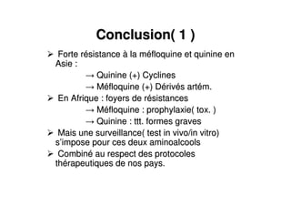 Conclusion( 1 )Conclusion( 1 )
Forte rForte réésistancesistance àà la mla mééfloquine et quinine enfloquine et quinine en
Asie :Asie :
Quinine (+) CyclinesQuinine (+) Cyclines
MMééfloquine (+) Dfloquine (+) Déérivrivéés arts artéém.m.
En Afrique : foyers de rEn Afrique : foyers de réésistancessistances
MMééfloquine : prophylaxie( tox. )floquine : prophylaxie( tox. )
Quinine : ttt. formes gravesQuinine : ttt. formes graves
Mais une surveillance( test in vivo/in vitro)Mais une surveillance( test in vivo/in vitro)
ss’’impose pour ces deux aminoalcoolsimpose pour ces deux aminoalcools
CombinCombinéé au respect des protocolesau respect des protocoles
ththéérapeutiques de nos pays.rapeutiques de nos pays.
 