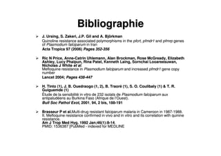 BibliographieBibliographie
J. Ursing, S. Zakeri, J.P. Gil and A. BjJ. Ursing, S. Zakeri, J.P. Gil and A. Bjöörkmanrkman
Quinoline resistance associated polymorphisms in theQuinoline resistance associated polymorphisms in the pfcrt, pfmdr1pfcrt, pfmdr1 andand pfmrppfmrp genesgenes
ofof Plasmodium falciparumPlasmodium falciparum in Iranin Iran
Acta Tropica 97 (2006)Acta Tropica 97 (2006) Pages 352Pages 352--356356
Ric N Price, AnneRic N Price, Anne--Catrin Uhlemann, Alan Brockman, Rose McGready, ElizabethCatrin Uhlemann, Alan Brockman, Rose McGready, Elizabeth
Ashley, Lucy Phaipun, Rina Patel, Kenneth Laing, Sornchai LooareAshley, Lucy Phaipun, Rina Patel, Kenneth Laing, Sornchai Looareesuwan,esuwan,
Nicholas J WhiteNicholas J White et alet al..
Mefloquine resistance inMefloquine resistance in Plasmodium falciparumPlasmodium falciparum and increasedand increased pfmdr1pfmdr1 gene copygene copy
numbernumber
Lancet 2004;Lancet 2004; Pages 438Pages 438--447447
H. Tinto (1), J. B. Ouedraogo (1, 2), B. TraorH. Tinto (1), J. B. Ouedraogo (1, 2), B. Traoréé (1), S. O. Coulibaly (1) & T. R.(1), S. O. Coulibaly (1) & T. R.
Guiguemde (1)Guiguemde (1)
ÉÉtude de la sensibilittude de la sensibilitéé in vitro de 232 isolats dein vitro de 232 isolats de Plasmodium falciparumPlasmodium falciparum auxaux
antipaludantipaludééens au Burkina Faso (Afrique de lens au Burkina Faso (Afrique de l’’Ouest).Ouest).
Bull Soc Pathol Exot,Bull Soc Pathol Exot, 20012001,, 94, 2 bis, 18894, 2 bis, 188--191191
Brasseur P et al.Brasseur P et al.MultiMulti--drug resistant falciparum malaria in Cameroon in 1987drug resistant falciparum malaria in Cameroon in 1987--1988.1988.
II. Mefloquine resistance confirmed in vivo and in vitro and itsII. Mefloquine resistance confirmed in vivo and in vitro and its correlation with quininecorrelation with quinine
resistance.resistance.
Am J Trop Med Hyg. 1992 Jan;46(1):8Am J Trop Med Hyg. 1992 Jan;46(1):8--1414..
PMID: 1536387 [PubMedPMID: 1536387 [PubMed -- indexed for MEDLINEindexed for MEDLINE
 