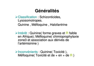GGéénnééralitralitééss
ClassificationClassification : Schizonticides,: Schizonticides,
Lysosomotropes.Lysosomotropes.
Quinine , MQuinine , Mééfloquine , Halofantrinefloquine , Halofantrine
IntIntéérêtrêt : Quinine( forme graves et: Quinine( forme graves et RR faiblefaible
en Afrique); Men Afrique); Mééfloquine( chimioprophylaxiefloquine( chimioprophylaxie
zone3 et association aux dzone3 et association aux déérivrivéés des de
ll’’artartéémisinine )misinine )
InconvInconvéénientsnients : Quinine( Toxicit: Quinine( Toxicitéé ),),
MMééfloquine( Toxicitfloquine( Toxicitéé et de + en + deet de + en + de RR ))
 