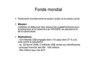 Fonds mondial
Partenariat mondial entre le secteur public et le secteur privé
Mission:
mobiliser et débourser des ressources supplémentaires pour
la prévention et le traitement du VIH/SIDA, du paludisme et
de la tuberculose
Réalisations:
- 4,9 milliards US$ engagés dans 131 pays dont 27 % à la
lutte contre le paludisme
- au 22 février 2006: 2 milliards US$ versés aux bénéficiaires
- principal financier des MII : 108 millions
- 264 millions pour les ACT
 