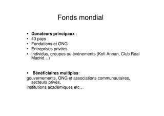 Fonds mondial
Donateurs principaux :
• 43 pays
• Fondations et ONG
• Entreprises privées
• Individus, groupes ou événements (Kofi Annan, Club Real
Madrid…)
Bénéficiaires multiples:
gouvernements, ONG et associations communautaires,
secteurs privés,
institutions académiques etc…
 