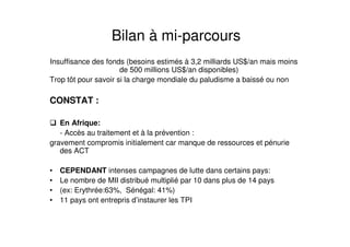 Insuffisance des fonds (besoins estimés à 3,2 milliards US$/an mais moins
de 500 millions US$/an disponibles)
Trop tôt pour savoir si la charge mondiale du paludisme a baissé ou non
CONSTAT :
En Afrique:
- Accès au traitement et à la prévention :
gravement compromis initialement car manque de ressources et pénurie
des ACT
• CEPENDANT intenses campagnes de lutte dans certains pays:
• Le nombre de MII distribué multiplié par 10 dans plus de 14 pays
• (ex: Erythrée:63%, Sénégal: 41%)
• 11 pays ont entrepris d’instaurer les TPI
Bilan à mi-parcours
 