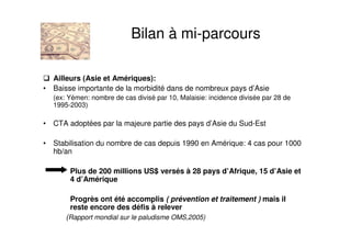 Ailleurs (Asie et Amériques):
• Baisse importante de la morbidité dans de nombreux pays d’Asie
(ex: Yémen: nombre de cas divisé par 10, Malaisie: incidence divisée par 28 de
1995-2003)
• CTA adoptées par la majeure partie des pays d’Asie du Sud-Est
• Stabilisation du nombre de cas depuis 1990 en Amérique: 4 cas pour 1000
hb/an
Plus de 200 millions US$ versés à 28 pays d’Afrique, 15 d’Asie et
4 d’Amérique
Progrès ont été accomplis ( prévention et traitement ) mais il
reste encore des défis à relever
(Rapport mondial sur le paludisme OMS,2005)
Bilan à mi-parcours
 