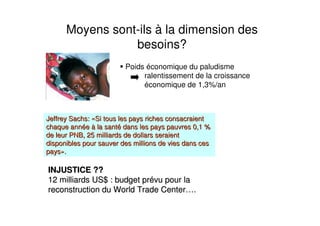 Moyens sont-ils à la dimension des
besoins?
Poids économique du paludisme
ralentissement de la croissance
économique de 1,3%/an
JeffreyJeffrey Sachs:Sachs: ««Si tous les pays riches consacraientSi tous les pays riches consacraient
chaque annchaque annééee àà la santla santéé dans les pays pauvres 0,1 %dans les pays pauvres 0,1 %
de leur PNB, 25 milliards de dollars seraientde leur PNB, 25 milliards de dollars seraient
disponibles pour sauver des millions de vies dans cesdisponibles pour sauver des millions de vies dans ces
payspays»»..
INJUSTICE ??INJUSTICE ??
12 milliards US$ : budget pr12 milliards US$ : budget préévu pour lavu pour la
reconstruction dureconstruction du WorldWorld TradeTrade CenterCenter……..
 