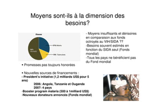 Moyens sont-ils à la dimension des
besoins?
Promesses pas toujours honorées
Nouvelles sources de financements :
- President’s initiative (1,2 milliards US$ pour 5
ans)
2006: Angola, Tanzanie et Ouganda
2007: 4 pays
-Booster program malaria (500 à 1milliard US$)
-Nouveaux donateurs annoncés (Fonds mondial)
- Moyens insuffisants et dérisoires
en comparaison aux fonds
octroyés au VIH/SIDA ??
-Besoins souvent estimés en
fonction du SIDA seul (Fonds
mondial)
-Tous les pays ne bénéficient pas
du Fond mondial
 