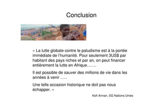 Conclusion
« La lutte globale contre le paludisme est à la portée
immédiate de l’humanité. Pour seulement 3US$ par
habitant des pays riches et par an, on peut financer
entièrement la lutte en Afrique…….
Il est possible de sauver des millions de vie dans les
années à venir …..
Une telle occasion historique ne doit pas nous
échapper. »
Kofi Annan, SG Nations Unies
 