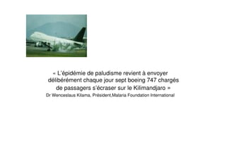« L’épidémie de paludisme revient à envoyer
délibérément chaque jour sept boeing 747 chargés
de passagers s’écraser sur le Kilimandjaro »
Dr Wenceslaus Kilama, Président,Malaria Foundation International
 