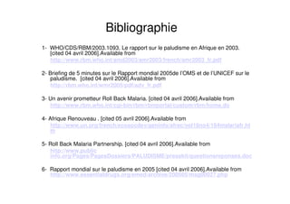 Bibliographie
1- WHO/CDS/RBM/2003.1093. Le rapport sur le paludisme en Afrique en 2003.
[cited 04 avril 2006].Available from
http://www.rbm.who.int/amd2003/amr2003/french/amr2003_fr.pdf
2- Briefing de 5 minutes sur le Rapport mondial 2005de l’OMS et de l’UNICEF sur le
paludisme. [cited 04 avril 2006].Available from
http://rbm.who.int/wmr2005/pdf/adv_fr.pdf
3- Un avenir prometteur Roll Back Malaria. [cited 04 avril 2006].Available from
http://www.rbm.who.int/cgi-bin/rbm/rbmportal/custom/rbm/home.do
4- Afrique Renouveau . [cited 05 avril 2006].Available from
http://www.un.org/french/ecosocdev/geninfo/afrec/vol18no4/184malariafr.ht
m
5- Roll Back Malaria Partnership. [cited 04 avril 2006].Available from
http://www.public
info.org/Pages/PagesDossiers/PALUDISME/presskit/questionsreponses.doc
6- Rapport mondial sur le paludisme en 2005 [cited 04 avril 2006].Available from
http://www.essentialdrugs.org/emed/archive/200505/msg00027.php
 
