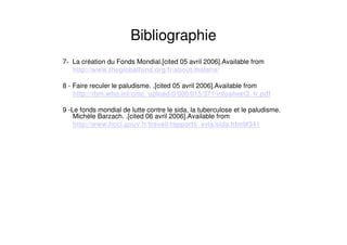 Bibliographie
7- La création du Fonds Mondial.[cited 05 avril 2006].Available from
http://www.theglobalfund.org/fr/about/malaria/
8 - Faire reculer le paludisme. .[cited 05 avril 2006].Available from
http://rbm.who.int/cmc_upload/0/000/015/371/infosheet2_fr.pdf
9 -Le fonds mondial de lutte contre le sida, la tuberculose et le paludisme.
Michèle Barzach. .[cited 06 avril 2006].Available from
http://www.hcci.gouv.fr/travail/rapports_avis/sida.html#341
 