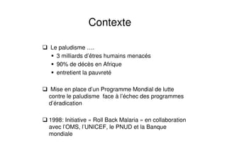 Le paludisme ….
3 milliards d’êtres humains menacés
90% de décès en Afrique
entretient la pauvreté
Mise en place d’un Programme Mondial de lutte
contre le paludisme face à l’échec des programmes
d’éradication
1998: Initiative « Roll Back Malaria » en collaboration
avec l’OMS, l’UNICEF, le PNUD et la Banque
mondiale
Contexte
 