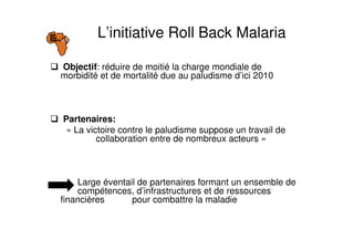 Objectif: réduire de moitié la charge mondiale de
morbidité et de mortalité due au paludisme d’ici 2010
Partenaires:
« La victoire contre le paludisme suppose un travail de
collaboration entre de nombreux acteurs »
Large éventail de partenaires formant un ensemble de
compétences, d’infrastructures et de ressources
financières pour combattre la maladie
L’initiative Roll Back Malaria
 