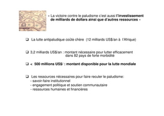 La lutte antipaludique coûte chère (12 milliards US$/an à l’Afrique)
3,2 milliards US$/an : montant nécessaire pour lutter efficacement
dans 82 pays de forte morbidité
< 500 millions US$/ : montant disponible pour la lutte mondiale
Les ressources nécessaires pour faire reculer le paludisme:
- savoir-faire institutionnel
- engagement politique et soutien communautaire
- ressources humaines et financières
« La victoire contre le paludisme c’est aussi l’investissement
de milliards de dollars ainsi que d’autres ressources »
 