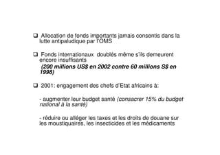 Allocation de fonds importants jamais consentis dans la
lutte antipaludique par l’OMS
Fonds internationaux doublés même s’ils demeurent
encore insuffisants
(200 millions US$ en 2002 contre 60 millions S$ en
1998)
2001: engagement des chefs d’Etat africains à:
- augmenter leur budget santé (consacrer 15% du budget
national à la santé)
- réduire ou alléger les taxes et les droits de douane sur
les moustiquaires, les insecticides et les médicaments
 