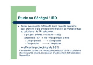 Étude au Sénégal / IRD
Tester avec succès l’efficacité d’une nouvelle approche
pour prévenir le pic annuel de morbidité et de mortalité dues
au paludisme : le TPI saisonnier.
– 2 groupes, enfants < 5 ans (N = 1203)
– artésunate + SP : 1 fois / mois pendant 3 mois
Groupe placebo 222 épisodes
Groupe traité 39 épisodes
efficacité protectrice de 86 %
Ce traitement confère une remarquable protection contre la paludisme
chez les jeunes enfants, ceci dans un environnement de transmission
Saisonnière.
 