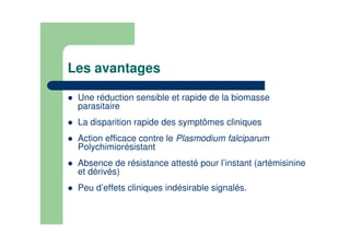 Les avantages
Une réduction sensible et rapide de la biomasse
parasitaire
La disparition rapide des symptômes cliniques
Action efficace contre le Plasmodium falciparum
Polychimiorésistant
Absence de résistance attesté pour l’instant (artémisinine
et dérivés)
Peu d’effets cliniques indésirable signalés.
 