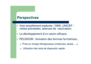 Perspectives
Voie actuellement explorée / OMS, UNICEF :
visites prénatales, séances de vaccination.
Le développement d’un vaccin efficace.
PECADOM : formation des femmes formatrices...
o Prise en charge thérapeutique (molécules, doses, …)
o Utilisation des tests de diagnostic rapide
 