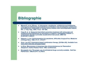 Bibliographie
Ménard D. et al. Efficacy of chloroquine, amodiquine, sulfadoxine-pyriméthamine,
chloroquine-sulfadoxine-pyrimethamine combination and amodiaquine-sulfadoxine-
pyrimethamine combination in Central Africa children with noncomplicated malaria.
Am. J. Trop. Hyg., 2005; 72 (5) : 581-585.
Cisse B. et al. Seasonal intermittent preventive treatment with artesunate and
sulfadoxine-pyrimethamine for prevention of malaria in Senegalese children: a
randomised, placebo-controlled, double-blind trial.Lancet. 2006 Feb
25;367(9511):659-67.
Delmont J. et al. Chimiorésistance du paludisme, difficultés d’aujourd’hui. Medecine
d’Afrique Nore, 1990; 37 (7) : 374-377
Anon. Les ACT Artemisinin-based combinaison therapy. [28 Mars 06]. Available from
www.msf.fr/site/site.nsf/pages/lesact
Le Bras. Mécanismes et dynamique des chimiorésistances de Plasmodium
falciparum. Institut Pasteur Paris. 1999. Conférences.
Bourgeade et al. The proper use of antimalarial drugs currently available . Bull Soc
Pathol Exot. 1998;91(5 Pt 1-2):493-6.
 