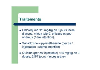 Traitements
Chloroquine :25 mg/Kg en 3 jours facile
d’accès, mieux toléré, efficace et peu
onéreux (1ère intention).
Sulfadoxine – pyriméthamine (per os /
injectable) : (2éme intention)
Quinine (per os/ injectable) : 24 mg/kg en 3
doses, 3/5/7 jours (accès grave)
 