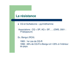 La résistance
CQ et Sulfadoxine – pyriméthamine
.
Associations : CQ + SP, AQ + SP, … (OMS, 2001 :
P.falciparum)
Ex. Bangui (RCA)
.
1983 : 1er cas de CQ-R
1998 : 48% de CQ-R à Bangui et 20% à l’intérieur
du pays.
 
