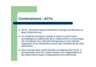 Combinaisons : ACTs
ACTs : Artmisinin-based combination therapy (combinaison à
base d’artémisinine)
Un traitement combiné consiste à mettre à profit l’action
synergétique ou additive de deux médicaments ou d’avantage,
afin d’améliorer leur efficacité thérapeutique et de retarder
l’apparition d’une résistance à aucun des constituants de cette
association.
Ceci consiste dans l’administration simultanée d’au moins 2
schizonticides dont les modes d’action sont indépendants et
les cibles biochimiques intraparasitaire sont différentes.
 