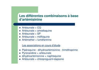 Les différentes combinaisons à base
d’artémisinine
Artésunate + CQ
Artésunate + amodiaquine
Artésunate + SP
Artésunate + méfloquine
Artémether + luméfantrine
.
Les associations en cours d’étude
.
Pipéraquine - dihydroartémisinine - triméthoprime
Pyronaridine + artésunate
dihydroartémisinine + naphtoquine
Artésunate + chlorproguanil-dapsone
 