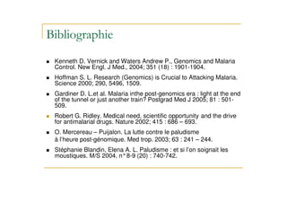 56$ 7
Kenneth D. Vernick and Waters Andrew P., Genomics and Malaria
Control. New Engl. J Med., 2004; 351 (18) : 1901-1904.
.
Hoffman S. L. Research (Genomics) is Crucial to Attacking Malaria.
Science 2000; 290, 5496, 1509.
.
Gardiner D. L.et al. Malaria inthe post-genomics era : light at the end
of the tunnel or just another train? Postgrad Med J 2005; 81 : 501-
509.
.
Robert G. Ridley. Medical need, scientific opportunity and the drive
for antimalarial drugs. Nature 2002; 415 : 686 – 693.
.
O. Mercereau – Puijalon. La lutte contre le paludisme
à l’heure post-génomique. Med trop. 2003; 63 : 241 – 244.
.
Stéphanie Blandin, Elena A. L. Paludisme : et si l’on soignait les
moustiques. M/S 2004, n°8-9 (20) : 740-742.
 
