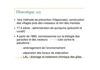 1ère méthode de prévention (Hippocrate): construction
des villages près des ruisseaux et loin des marrées.
17 è siècle : administration de quinquina (préventif et
curatif)
A partir de 1880, connaissances sur la biologie des
parasites et des vecteurs lutte contre le
paludisme :
- aménagement de l’environnement
- séparation des locaux de stabulation
- LAL / drainage et traitement chimique des gîtes
 