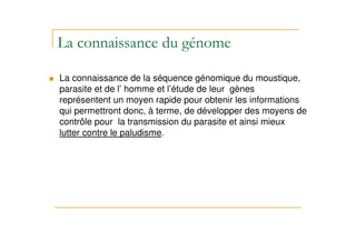 La connaissance de la séquence génomique du moustique,
parasite et de l’ homme et l’étude de leur gènes
représentent un moyen rapide pour obtenir les informations
qui permettront donc, à terme, de développer des moyens de
contrôle pour la transmission du parasite et ainsi mieux
lutter contre le paludisme.
 