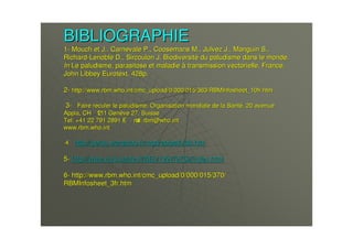 BIBLIOGRAPHIEBIBLIOGRAPHIE
11-- MouchMouch et J.,et J., CarnevaleCarnevale P.,P., CoosemansCoosemans M.,M., JulvezJulvez J.,J., ManguinManguin S.,S.,
RichardRichard--LenobleLenoble D.,D., SircoulonSircoulon J. BiodiversitJ. Biodiversitéé du paludisme dans le monde.du paludisme dans le monde.
InIn Le paludisme, parasitose et maladieLe paludisme, parasitose et maladie àà transmission vectorielle. France,transmission vectorielle. France,
JohnJohn LibbeyLibbey EurotextEurotext. 428p.. 428p.
22-- http://http://www.rbm.who.intwww.rbm.who.int//cmc_uploadcmc_upload/0/000/015/363/RBMInfosheet_10fr.htm/0/000/015/363/RBMInfosheet_10fr.htm
33-- Faire reculer le paludisme, Organisation mondiale de la SantFaire reculer le paludisme, Organisation mondiale de la Santéé, 20 avenue, 20 avenue
Appia, CHAppia, CH-- 1211 Gen1211 Genèève 27, Suisseve 27, Suisse
Tel: +41 22 791 2891Tel: +41 22 791 2891 EE-- mailmail:: rbmrbm@@who.intwho.int
www.rbm.who.intwww.rbm.who.int
44-- http://http://perso.wanadoo.frperso.wanadoo.fr//mgdmgd//epipathepipath/d8.htm/d8.htm
55-- http://www.invs.sante.fr/BEh/1997/9752/index.htmlhttp://www.invs.sante.fr/BEh/1997/9752/index.html
66-- http://http://www.rbm.who.intwww.rbm.who.int//cmc_uploadcmc_upload/0/000/015/370//0/000/015/370/
RBMInfosheet_3fr.htmRBMInfosheet_3fr.htm
 