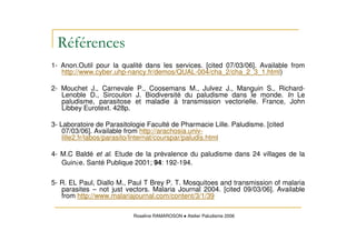 1- Anon.Outil pour la qualité dans les services. [cited 07/03/06]. Available from
http://www.cyber.uhp-nancy.fr/demos/QUAL-004/cha_2/cha_2_3_1.html)
2- Mouchet J., Carnevale P., Coosemans M., Julvez J., Manguin S., Richard-
Lenoble D., Sircoulon J. Biodiversité du paludisme dans le monde. In Le
paludisme, parasitose et maladie à transmission vectorielle. France, John
Libbey Eurotext. 428p.
3- Laboratoire de Parasitologie Faculté de Pharmacie Lille. Paludisme. [cited
07/03/06]. Available from http://arachosia.univ-
lille2.fr/labos/parasito/Internat/courspar/paludis.html
4- M.C Baldé et al. Etude de la prévalence du paludisme dans 24 villages de la
Guin e. Santé Publique 2001; 94: 192-194.
5- R. EL Paul, Diallo M., Paul T Brey P. T. Mosquitoes and transmission of malaria
parasites – not just vectors. Malaria Journal 2004. [cited 09/03/06]. Available
from http://www.malariajournal.com/content/3/1/39
Roseline RAMAROSON Atelier Paludisme 2006
 