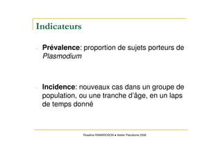 - Prévalence: proportion de sujets porteurs de
Plasmodium
- Incidence: nouveaux cas dans un groupe de
population, ou une tranche d’âge, en un laps
de temps donné
Roseline RAMAROSON Atelier Paludisme 2006
 