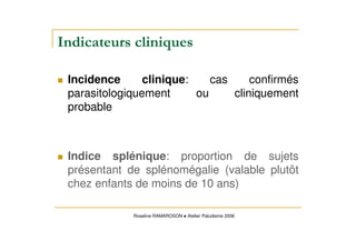 Incidence clinique: cas confirmés
parasitologiquement ou cliniquement
probable
Indice splénique: proportion de sujets
présentant de splénomégalie (valable plutôt
chez enfants de moins de 10 ans)
Roseline RAMAROSON Atelier Paludisme 2006
 