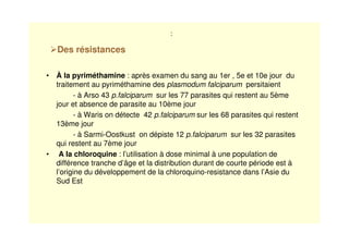 :
• À la pyriméthamine : après examen du sang au 1er , 5e et 10e jour du
traitement au pyriméthamine des plasmodum falciparum persitaient
- à Arso 43 p.falciparum sur les 77 parasites qui restent au 5ème
jour et absence de parasite au 10ème jour
- à Waris on détecte 42 p.falciparum sur les 68 parasites qui restent
13ème jour
- à Sarmi-Oostkust on dépiste 12 p.falciparum sur les 32 parasites
qui restent au 7ème jour
• A la chloroquine : l’utilisation à dose minimal à une population de
différence tranche d’âge et la distribution durant de courte période est à
l’origine du développement de la chloroquino-resistance dans l’Asie du
Sud Est
Des résistances
 